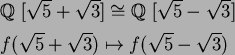 \begin{align*}& \mbox{${\Bbb Q}$ }[\sqrt{5}+\sqrt{3}]\cong\mbox{${\Bbb Q}$ }[\sqrt{5}-\sqrt{3}]\\
& f(\sqrt{5}+\sqrt{3})\mapsto f(\sqrt{5}-\sqrt{3})
\end{align*}