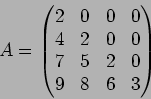 \begin{displaymath}A=
\begin{pmatrix}
2 & 0 & 0 & 0 \\
4 & 2 & 0 & 0 \\
7 & 5 & 2 & 0\\
9 & 8 & 6 & 3
\end{pmatrix}\end{displaymath}