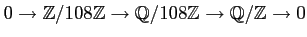 $\displaystyle 0 \to \mathbb{Z}/108\mathbb{Z}\to \mathbb{Q}/108\mathbb{Z}\to \mathbb{Q}/\mathbb{Z}\to 0
$